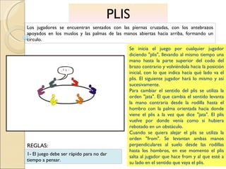 PLIS Los jugadores se encuentran sentados con las piernas cruzadas, con los antebrazos apoyados en los muslos y las palmas de las manos abiertas hacia arriba, formando un círculo. Se inicia el juego por cualquier jugador diciendo "plis", llevando al mismo tiempo una mano hasta la parte superior del codo del brazo contrario y volviéndola hacia la posición inicial, con lo que indica hacia qué lado va el plis. El siguiente jugador hará lo mismo y así sucesivamente. Para cambiar el sentido del plis se utiliza la orden "jata". El que cambia el sentido levanta la mano contraria desde la rodilla hasta el hombro con la palma orientada hacia donde viene el plis a la vez que dice "jata". El plis vuelve por donde venía como si hubiera rebotado en un obstáculo. Cuando se quiera alejar el plis se utiliza la orden "from". Se levantan ambas manos perpendiculares al suelo desde las rodillas hasta los hombros, en ese momento el plis salta al jugador que hace from y al que esté a su lado en el sentido que vaya el plis. 1- El juego debe ser rápido para no dar tiempo a pensar. REGLAS: 