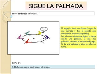 SIGUE LA PALMADA Todos sentandos en círculo.. El juego lo inicia un alumno/a que da una palmada y dice el sentido que debe llevar (derecha/izquierda). Los alumnos siguientes siguen el juego dando una palmada. Si dan dos palmadas cambian el sentido del juego. Si da una palmada y pito se salta un turno. 1- El alumno que se equivoca es eliminado. REGLAS: 