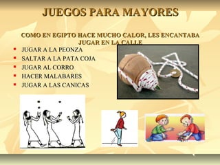 JUEGOS PARA MAYORESJUEGOS PARA MAYORES
COMO EN EGIPTO HACE MUCHO CALOR, LES ENCANTABACOMO EN EGIPTO HACE MUCHO CALOR, LES ENCANTABA
JUGAR EN LA CALLEJUGAR EN LA CALLE
 JUGAR A LA PEONZAJUGAR A LA PEONZA
 SALTAR A LA PATA COJASALTAR A LA PATA COJA
 JUGAR AL CORROJUGAR AL CORRO
 HACER MALABARESHACER MALABARES
 JUGAR A LAS CANICASJUGAR A LAS CANICAS
 