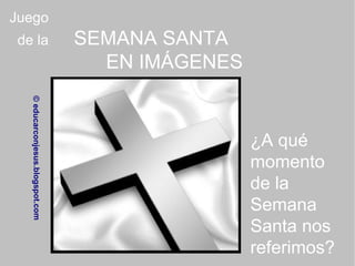 Juego de la SEMANA SANTA EN IMÁGENES © educarconjesus.blogspot.com ¿A qué momento de la Semana Santa nos referimos? 
