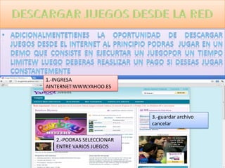 1.-INGRESA
AINTERNET:WWW.YAHOO.ES




                           3.-guardar archivo
                           cancelar

   2.-PODRAS SELECCIONAR
   ENTRE VARIOS JUEGOS
 