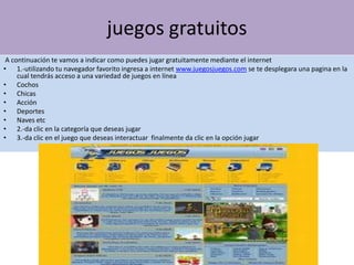 juegos gratuitos
 A continuación te vamos a indicar como puedes jugar gratuitamente mediante el internet
• 1.-utilizando tu navegador favorito ingresa a internet www.juegosjuegos.com se te desplegara una pagina en la
     cual tendrás acceso a una variedad de juegos en línea
• Cochos
• Chicas
• Acción
• Deportes
• Naves etc
• 2.-da clic en la categoría que deseas jugar
• 3.-da clic en el juego que deseas interactuar finalmente da clic en la opción jugar
 