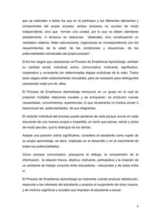 8
que se extienden a todos los que en él participan y los diferentes elementos y
componentes del propio proceso, ambos procesos no ocurren de modo
independiente, sino que forman una unidad, por lo que no deben atenderse
aisladamente, ni tampoco en relaciones bilaterales, sino constituyendo un
verdadero sistema. Debe estructurarse, organizarse en correspondencia con los
requerimientos de la edad, de las condiciones y situaciones, de las
potencialidades individuales del propio proceso”.
Entre los rasgos que caracterizan el Proceso de Enseñanza Aprendizaje, señalan
su carácter social, individual, activo, comunicativo, motivante, significativo,
cooperativo y consciente (en determinadas etapas evolutivas de la vida) .Todos
esos rasgos están estrechamente vinculados, pero es necesario para distinguirlos
caracterizar cada uno de ellos.
El Proceso de Enseñanza Aprendizaje transcurre en un grupo en el cual se
propician múltiples relaciones sociales y se enriquecen, se producen nuevas
necesidades, conocimientos, experiencias, lo que obviamente no implica anular o
desconocer las particularidades de sus integrantes.
El carácter individual del proceso puede perderse de vista porque ocurre en cada
educando de una manera propia e irrepetible, en tanto que piensa, siente y actúa
de modo peculiar, que lo distingue de los demás.
Adopta una posición activa significativa, considera al estudiante como sujeto de
su propio aprendizaje, es decir, implicado en el desarrollo y en el crecimiento de
todas sus potencialidades.
Como proceso comunicativo, presupone el diálogo, la comprensión de la
información, la relación franca, afectiva, motivante, participativa y la creación de
un ambiente de trabajo conjunto entre educadores - educandos y de estos entre
sí.
El Proceso de Enseñanza Aprendizaje es motivante cuando produce satisfacción,
responde a los intereses del estudiante y propicia el surgimiento de otros nuevos,
y de motivos cognitivos y sociales que impulsan al estudiante a actuar.
 