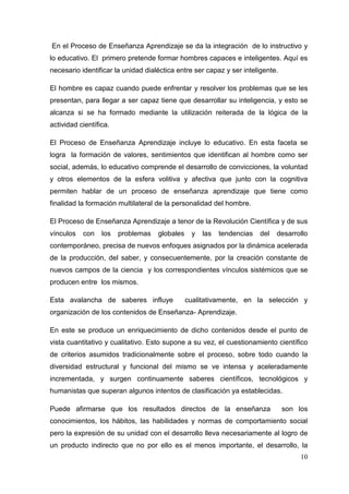 10
En el Proceso de Enseñanza Aprendizaje se da la integración de lo instructivo y
lo educativo. El primero pretende formar hombres capaces e inteligentes. Aquí es
necesario identificar la unidad dialéctica entre ser capaz y ser inteligente.
El hombre es capaz cuando puede enfrentar y resolver los problemas que se les
presentan, para llegar a ser capaz tiene que desarrollar su inteligencia, y esto se
alcanza si se ha formado mediante la utilización reiterada de la lógica de la
actividad científica.
El Proceso de Enseñanza Aprendizaje incluye lo educativo. En esta faceta se
logra la formación de valores, sentimientos que identifican al hombre como ser
social, además, lo educativo comprende el desarrollo de convicciones, la voluntad
y otros elementos de la esfera volitiva y afectiva que junto con la cognitiva
permiten hablar de un proceso de enseñanza aprendizaje que tiene como
finalidad la formación multilateral de la personalidad del hombre.
El Proceso de Enseñanza Aprendizaje a tenor de la Revolución Científica y de sus
vínculos con los problemas globales y las tendencias del desarrollo
contemporáneo, precisa de nuevos enfoques asignados por la dinámica acelerada
de la producción, del saber, y consecuentemente, por la creación constante de
nuevos campos de la ciencia y los correspondientes vínculos sistémicos que se
producen entre los mismos.
Esta avalancha de saberes influye cualitativamente, en la selección y
organización de los contenidos de Enseñanza- Aprendizaje.
En este se produce un enriquecimiento de dicho contenidos desde el punto de
vista cuantitativo y cualitativo. Esto supone a su vez, el cuestionamiento científico
de criterios asumidos tradicionalmente sobre el proceso, sobre todo cuando la
diversidad estructural y funcional del mismo se ve intensa y aceleradamente
incrementada, y surgen continuamente saberes científicos, tecnológicos y
humanistas que superan algunos intentos de clasificación ya establecidas.
Puede afirmarse que los resultados directos de la enseñanza son los
conocimientos, los hábitos, las habilidades y normas de comportamiento social
pero la expresión de su unidad con el desarrollo lleva necesariamente al logro de
un producto indirecto que no por ello es el menos importante, el desarrollo, la
 