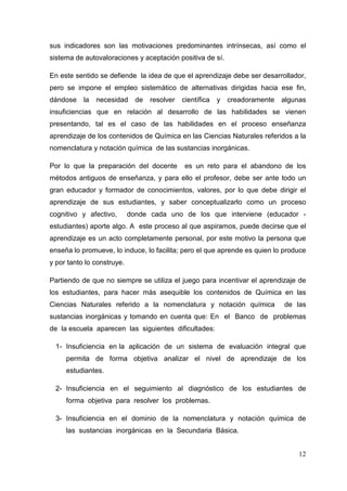 12
sus indicadores son las motivaciones predominantes intrínsecas, así como el
sistema de autovaloraciones y aceptación positiva de sí.
En este sentido se defiende la idea de que el aprendizaje debe ser desarrollador,
pero se impone el empleo sistemático de alternativas dirigidas hacia ese fin,
dándose la necesidad de resolver científica y creadoramente algunas
insuficiencias que en relación al desarrollo de las habilidades se vienen
presentando, tal es el caso de las habilidades en el proceso enseñanza
aprendizaje de los contenidos de Química en las Ciencias Naturales referidos a la
nomenclatura y notación química de las sustancias inorgánicas.
Por lo que la preparación del docente es un reto para el abandono de los
métodos antiguos de enseñanza, y para ello el profesor, debe ser ante todo un
gran educador y formador de conocimientos, valores, por lo que debe dirigir el
aprendizaje de sus estudiantes, y saber conceptualizarlo como un proceso
cognitivo y afectivo, donde cada uno de los que interviene (educador -
estudiantes) aporte algo. A este proceso al que aspiramos, puede decirse que el
aprendizaje es un acto completamente personal, por este motivo la persona que
enseña lo promueve, lo induce, lo facilita; pero el que aprende es quien lo produce
y por tanto lo construye.
Partiendo de que no siempre se utiliza el juego para incentivar el aprendizaje de
los estudiantes, para hacer más asequible los contenidos de Química en las
Ciencias Naturales referido a la nomenclatura y notación química de las
sustancias inorgánicas y tomando en cuenta que: En el Banco de problemas
de la escuela aparecen las siguientes dificultades:
1- Insuficiencia en la aplicación de un sistema de evaluación integral que
permita de forma objetiva analizar el nivel de aprendizaje de los
estudiantes.
2- Insuficiencia en el seguimiento al diagnóstico de los estudiantes de
forma objetiva para resolver los problemas.
3- Insuficiencia en el dominio de la nomenclatura y notación química de
las sustancias inorgánicas en la Secundaria Básica.
 