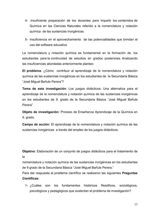 13
4- .Insuficiente preparación de los docentes para impartir los contenidos de
Química en las Ciencias Naturales referido a la nomenclatura y notación
química de las sustancias inorgánicas.
5- Insuficiencia en el aprovechamiento de las potencialidades que brindan el
uso del software educativo
La nomenclatura y notación química es fundamental en la formación de los
estudiantes para la continuidad de estudios en grados posteriores. Analizando
las insuficiencias abordadas anteriormente planteo:
El problema: ¿Cómo contribuir al aprendizaje de la nomenclatura y notación
química de las sustancias inorgánicas en los estudiantes de la Secundaria Básica
“José Miguel Bañuls Perera”?
Tema de esta investigación: Los juegos didácticos: Una alternativa para el
aprendizaje de la nomenclatura y notación química de las sustancias inorgánicas
en los estudiantes de 9. grado de la Secundaria Básica “José Miguel Bañuls
Perera”
Objeto de investigación: Proceso de Enseñanza Aprendizaje de la Química en
9. grado.
Campo de acción: El aprendizaje de la nomenclatura y notación química de las
sustancias inorgánicas a través del empleo de los juegos didácticos.
Objetivo: Elaboración de un conjunto de juegos didácticos para el tratamiento de
la
nomenclatura y notación química de las sustancias inorgánicas en los estudiantes
de 9 grado de la Secundaria Básica “José Miguel Bañuls Perera.”
Para dar respuesta al problema científico se realizaron las siguientes Preguntas
Científicas:
1- ¿Cuáles son los fundamentos históricos filosóficos, sociológicos,
psicológicos y pedagógicos que sustentan el problema de investigación?
 