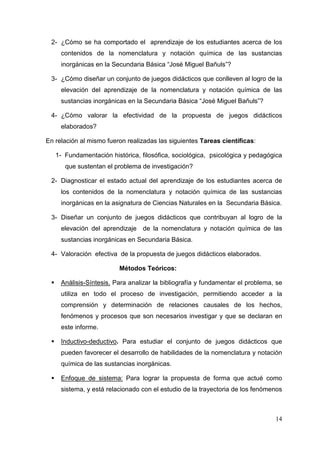 14
2- ¿Cómo se ha comportado el aprendizaje de los estudiantes acerca de los
contenidos de la nomenclatura y notación química de las sustancias
inorgánicas en la Secundaria Básica “José Miguel Bañuls”?
3- ¿Cómo diseñar un conjunto de juegos didácticos que conlleven al logro de la
elevación del aprendizaje de la nomenclatura y notación química de las
sustancias inorgánicas en la Secundaria Básica “José Miguel Bañuls”?
4- ¿Cómo valorar la efectividad de la propuesta de juegos didácticos
elaborados?
En relación al mismo fueron realizadas las siguientes Tareas científicas:
1- Fundamentación histórica, filosófica, sociológica, psicológica y pedagógica
que sustentan el problema de investigación?
2- Diagnosticar el estado actual del aprendizaje de los estudiantes acerca de
los contenidos de la nomenclatura y notación química de las sustancias
inorgánicas en la asignatura de Ciencias Naturales en la Secundaria Básica.
3- Diseñar un conjunto de juegos didácticos que contribuyan al logro de la
elevación del aprendizaje de la nomenclatura y notación química de las
sustancias inorgánicas en Secundaria Básica.
4- Valoración efectiva de la propuesta de juegos didácticos elaborados.
Métodos Teóricos:
Análisis-Síntesis. Para analizar la bibliografía y fundamentar el problema, se
utiliza en todo el proceso de investigación, permitiendo acceder a la
comprensión y determinación de relaciones causales de los hechos,
fenómenos y procesos que son necesarios investigar y que se declaran en
este informe.
Inductivo-deductivo. Para estudiar el conjunto de juegos didácticos que
pueden favorecer el desarrollo de habilidades de la nomenclatura y notación
química de las sustancias inorgánicas.
Enfoque de sistema: Para lograr la propuesta de forma que actué como
sistema, y está relacionado con el estudio de la trayectoria de los fenómenos
 