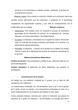 15
químicos en la nomenclatura y notación química facilitando el proceso de
enseñanza de la química.
Histórico- Lógico: Para analizar la evolución histórica de la formación lúdica que
permitan buscar alternativas que den soluciones a problemas en el aprendizaje
considerando las regularidades positivas y que esté en correspondencia con la
problemática que se investiga. Métodos empíricos:
Observación: Para analizar cómo se comporta el proceso de enseñanza
aprendizaje de los contenidos de química en la asignatura de Ciencias
Naturales en la Secundaria Básica “José Miguel Bañuls.
Encuesta: A profesores y estudiantes con el objetivo de obtener información
sobre el desarrollo del proceso enseñanza aprendizaje de la Química y la
efectividad de algunas actividades,
Entrevista: A profesores, y director de la escuela con el objetivo de recoger
criterios a cerca de la efectividad del proceso de enseñanza aprendizaje de
la Química.
Métodos Estadísticos Matemáticos.
Análisis porcentual: Para la tabulación y análisis de los diferentes datos que se
aporta del diagnóstico.
Análisis estadístico Al determinar los datos estadísticos que arrojaron la
investigación.
Caracterización de la muestra.
Se trabajó con una población integrada por 8 grupos, con un total de 290
estudiantes y 22 profesores.
La muestra estuvo constituida por 180 estudiantes para un 62 % de los grados
de 9. grado, al azar sin atender a las características individuales de cada uno y
fueron diagnosticados los 22 profesores que trabajan en este grado.
Fueron aplicados métodos y técnicas para valorar la motivación que poseen los
escolares de 9. grado con respecto a las actividades y se escogió para ello el
 