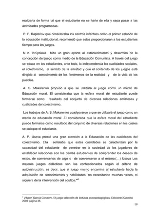 19
realizarla de forma tal que el estudiante no se harte de ella y sepa pasar a las
actividades programadas.
P. F. Kapteriov que consideraba los centros infantiles como el primer eslabón de
la educación institucional, recomendó que estos proporcionaran a los estudiantes
tiempo para los juegos.
N K. Krúpskaia hizo un gran aporte al establecimiento y desarrollo de la
concepción del juego como medio de la Educación Comunista. A través del juego
se educa en los estudiantes, ante todo, la independencia las cualidades sociales,
el colectivismo, el sentido de la amistad y que el contenido de los juegos está
dirigido al conocimiento de los fenómenos de la realidad y de la vida de los
pueblos.
A. S. Makarenko propuso a que se utilizará el juego como un medio de
Educación moral. El consideraba que la esfera moral del estudiante puede
formarse como resultado del conjunto de diversas relaciones amistosas y
cualidades del colectivismo.
Los trabajos de A. S. Makarenko coadyuvaron a que se utilizará el juego como un
medio de educación moral .El consideraba que la esfera moral del estudiante
puede formarse como resultado del conjunto de diversas relaciones en los cuales
se coloque el estudiante.
A. P. Usova prestó una gran atención a la Educación de las cualidades del
colectivismo. Ella señalaba que estas cualidades se caracterizan por la
capacidad del estudiante de penetrar en la sociedad de los jugadores de
establecer relaciones con los demás estudiantes de comprender los deseos de
estos, de convencerlos de algo o de convencerse a sí mismo:(…) Usova Los
mejores juegos didácticos son los confeccionados según el criterio de
autoinstrucción, es decir, que el juego mismo encamina al estudiante hacia la
adquisición de conocimientos y habilidades, no necesitando muchas veces, ni
siquiera de la intervención del adultos.”4
4
Villalón García Giovanni, El juego selección de lecturas psicopedagógicas. Ediciones Cátedra
2002 página 35.
 
