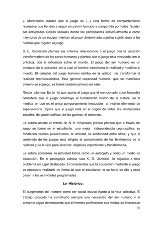 20
J. Morandeira plantea que el juego es (…) Una forma de comportamiento
recreativo que tienden a seguir un patrón formado y compartido por todos. Suelen
ser actividades lúdicas sociales donde los participantes individualmente o como
miembros de un equipo, intentan alcanzar determinado objetivo sujetándose a las
normas que regulan el juego.
S. L. Rubinstein plantea sus criterios relacionando a el juego con la vocación
transformadora de los seres humanos y plantea que el juego esta vinculado con la
práctica, con la influencia sobre el mundo. El juego del ser humano es un
producto de la actividad, en la cual el hombre transforma la realidad y modifica el
mundo. El carácter del juego humano estriba en la aptitud de transformar la
realidad reproduciéndola. Esta general capacidad humana, que se manifiesta
primero en el juego, se forma también primero en este.
Reabe plantea: Es tal lo que aporta el juego que el mencionado autor holandés
considera que el juego constituye el fundamento mismo de la cultura, en la
medida en que es el único comportamiento irreducible al instinto elemental de
supervivencia .Opina que el juego está en el origen de todas las instituciones
sociales, del poder político, de las guerras, el comercio.
La autora asume el criterio de N. K. Krúpskaia porque plantea que a través del
juego se forma en el estudiante una mejor independencia cognoscitiva, se
fortalecen valores (colectivismo, la amistad, la solidaridad entre otros) y que el
contenido de los juegos está dirigido al conocimiento de los fenómenos de la
realidad y de la vida para alcanzar objetivos importantes y transformarla.
La autora considera la actividad lúdica como un autobjeto y como un medio de
educación. En la pedagogía clásica rusa K. D. Ushinski le adjudicó a este
problema un lugar destacado. El consideraba que la educación mediante el juego
es necesario realizarlo de forma tal que el estudiante no se harte de ella y sepa
pasar a las actividades programadas.
Lo Histórico:
El surgimiento del hombre como ser social estuvo ligado a la vida colectiva. El
trabajo conjunto ha constituido siempre una necesidad del ser humano y el
presente sigue demandando que el hombre perfeccione sus modos de interactuar
 