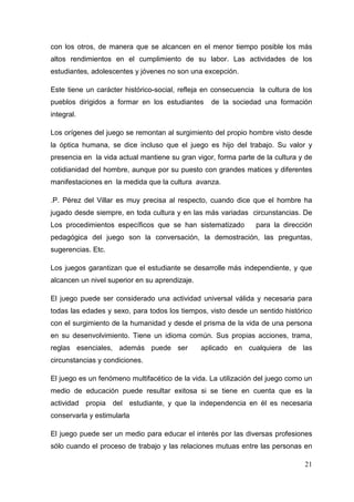 21
con los otros, de manera que se alcancen en el menor tiempo posible los más
altos rendimientos en el cumplimiento de su labor. Las actividades de los
estudiantes, adolescentes y jóvenes no son una excepción.
Este tiene un carácter histórico-social, refleja en consecuencia la cultura de los
pueblos dirigidos a formar en los estudiantes de la sociedad una formación
integral.
Los orígenes del juego se remontan al surgimiento del propio hombre visto desde
la óptica humana, se dice incluso que el juego es hijo del trabajo. Su valor y
presencia en la vida actual mantiene su gran vigor, forma parte de la cultura y de
cotidianidad del hombre, aunque por su puesto con grandes matices y diferentes
manifestaciones en la medida que la cultura avanza.
.P. Pérez del Villar es muy precisa al respecto, cuando dice que el hombre ha
jugado desde siempre, en toda cultura y en las más variadas circunstancias. De
Los procedimientos específicos que se han sistematizado para la dirección
pedagógica del juego son la conversación, la demostración, las preguntas,
sugerencias. Etc.
Los juegos garantizan que el estudiante se desarrolle más independiente, y que
alcancen un nivel superior en su aprendizaje.
El juego puede ser considerado una actividad universal válida y necesaria para
todas las edades y sexo, para todos los tiempos, visto desde un sentido histórico
con el surgimiento de la humanidad y desde el prisma de la vida de una persona
en su desenvolvimiento. Tiene un idioma común. Sus propias acciones, trama,
reglas esenciales, además puede ser aplicado en cualquiera de las
circunstancias y condiciones.
El juego es un fenómeno multifacético de la vida. La utilización del juego como un
medio de educación puede resultar exitosa si se tiene en cuenta que es la
actividad propia del estudiante, y que la independencia en él es necesaria
conservarla y estimularla
El juego puede ser un medio para educar el interés por las diversas profesiones
sólo cuando el proceso de trabajo y las relaciones mutuas entre las personas en
 