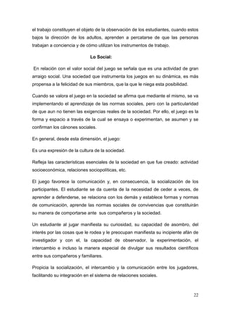 22
el trabajo constituyen el objeto de la observación de los estudiantes, cuando estos
bajos la dirección de los adultos, aprenden a percatarse de que las personas
trabajan a conciencia y de cómo utilizan los instrumentos de trabajo.
Lo Social:
En relación con el valor social del juego se señala que es una actividad de gran
arraigo social. Una sociedad que instrumenta los juegos en su dinámica, es más
propensa a la felicidad de sus miembros, que la que le niega esta posibilidad.
Cuando se valora el juego en la sociedad se afirma que mediante el mismo, se va
implementando el aprendizaje de las normas sociales, pero con la particularidad
de que aun no tienen las exigencias reales de la sociedad. Por ello, el juego es la
forma y espacio a través de la cual se ensaya o experimentan, se asumen y se
confirman los cánones sociales.
En general, desde esta dimensión, el juego:
Es una expresión de la cultura de la sociedad.
Refleja las características esenciales de la sociedad en que fue creado: actividad
socioeconómica, relaciones sociopolíticas, etc.
El juego favorece la comunicación y, en consecuencia, la socialización de los
participantes. El estudiante se da cuenta de la necesidad de ceder a veces, de
aprender a defenderse, se relaciona con los demás y establece formas y normas
de comunicación, aprende las normas sociales de convivencias que constituirán
su manera de comportarse ante sus compañeros y la sociedad.
Un estudiante al jugar manifiesta su curiosidad, su capacidad de asombro, del
interés por las cosas que le rodea y le preocupan manifiesta su incipiente afán de
investigador y con el, la capacidad de observador, la experimentación, el
intercambio e incluso la manera especial de divulgar sus resultados científicos
entre sus compañeros y familiares.
Propicia la socialización, el intercambio y la comunicación entre los jugadores,
facilitando su integración en el sistema de relaciones sociales.
 