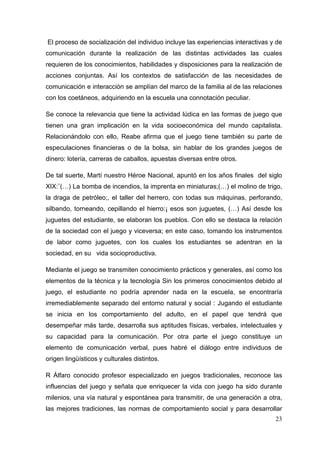 23
El proceso de socialización del individuo incluye las experiencias interactivas y de
comunicación durante la realización de las distintas actividades las cuales
requieren de los conocimientos, habilidades y disposiciones para la realización de
acciones conjuntas. Así los contextos de satisfacción de las necesidades de
comunicación e interacción se amplían del marco de la familia al de las relaciones
con los coetáneos, adquiriendo en la escuela una connotación peculiar.
Se conoce la relevancia que tiene la actividad lúdica en las formas de juego que
tienen una gran implicación en la vida socioeconómica del mundo capitalista.
Relacionándolo con ello, Reabe afirma que el juego tiene también su parte de
especulaciones financieras o de la bolsa, sin hablar de los grandes juegos de
dinero: lotería, carreras de caballos, apuestas diversas entre otros.
De tal suerte, Martí nuestro Héroe Nacional, apuntó en los años finales del siglo
XIX:¨(…) La bomba de incendios, la imprenta en miniaturas;(…) el molino de trigo,
la draga de petróleo;, el taller del herrero, con todas sus máquinas, perforando,
silbando, torneando, cepillando el hierro:¡ esos son juguetes, (…) Así desde los
juguetes del estudiante, se elaboran los pueblos. Con ello se destaca la relación
de la sociedad con el juego y viceversa; en este caso, tomando los instrumentos
de labor como juguetes, con los cuales los estudiantes se adentran en la
sociedad, en su vida socioproductiva.
Mediante el juego se transmiten conocimiento prácticos y generales, así como los
elementos de la técnica y la tecnología Sin los primeros conocimientos debido al
juego, el estudiante no podría aprender nada en la escuela, se encontraría
irremediablemente separado del entorno natural y social : Jugando el estudiante
se inicia en los comportamiento del adulto, en el papel que tendrá que
desempeñar más tarde, desarrolla sus aptitudes físicas, verbales, intelectuales y
su capacidad para la comunicación. Por otra parte el juego constituye un
elemento de comunicación verbal, pues habré el diálogo entre individuos de
origen lingüísticos y culturales distintos.
R Álfaro conocido profesor especializado en juegos tradicionales, reconoce las
influencias del juego y señala que enriquecer la vida con juego ha sido durante
milenios, una vía natural y espontánea para transmitir, de una generación a otra,
las mejores tradiciones, las normas de comportamiento social y para desarrollar
 