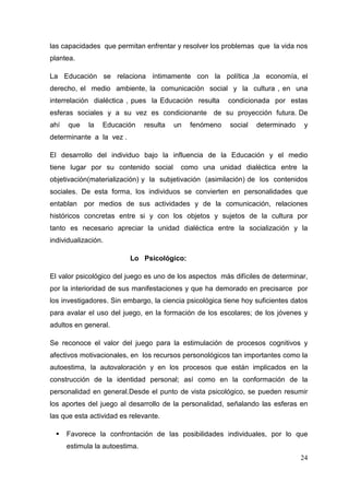 24
las capacidades que permitan enfrentar y resolver los problemas que la vida nos
plantea.
La Educación se relaciona íntimamente con la política ,la economía, el
derecho, el medio ambiente, la comunicación social y la cultura , en una
interrelación dialéctica , pues la Educación resulta condicionada por estas
esferas sociales y a su vez es condicionante de su proyección futura. De
ahí que la Educación resulta un fenómeno social determinado y
determinante a la vez .
El desarrollo del individuo bajo la influencia de la Educación y el medio
tiene lugar por su contenido social como una unidad dialéctica entre la
objetivación(materialización) y la subjetivación (asimilación) de los contenidos
sociales. De esta forma, los individuos se convierten en personalidades que
entablan por medios de sus actividades y de la comunicación, relaciones
históricos concretas entre si y con los objetos y sujetos de la cultura por
tanto es necesario apreciar la unidad dialéctica entre la socialización y la
individualización.
Lo Psicológico:
El valor psicológico del juego es uno de los aspectos más difíciles de determinar,
por la interioridad de sus manifestaciones y que ha demorado en precisarce por
los investigadores. Sin embargo, la ciencia psicológica tiene hoy suficientes datos
para avalar el uso del juego, en la formación de los escolares; de los jóvenes y
adultos en general.
Se reconoce el valor del juego para la estimulación de procesos cognitivos y
afectivos motivacionales, en los recursos personológicos tan importantes como la
autoestima, la autovaloración y en los procesos que están implicados en la
construcción de la identidad personal; así como en la conformación de la
personalidad en general.Desde el punto de vista psicológico, se pueden resumir
los aportes del juego al desarrollo de la personalidad, señalando las esferas en
las que esta actividad es relevante.
Favorece la confrontación de las posibilidades individuales, por lo que
estimula la autoestima.
 