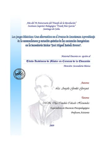 AAññoo ddeell 5500 AAnniivveerrssaarriioo ddeell TTrriiuunnffoo ddee llaa RReevvoolluucciióónn””
IInnssttiittuuttoo SSuuppeerriioorr PPeeddaaggóóggiiccoo ““FFrraannkk PPaaííss GGaarrccííaa””
SSaannttiiaaggoo ddee CCuubbaa..
MMaatteerriiaall DDoocceennttee eenn ooppcciióónn aall
TTííttuulloo AAccaaddéémmiiccoo ddee MMáásstteerr eenn CCiieenncciiaass ddee llaa EEdduuccaacciióónn
MMeenncciióónn:: SSeeccuunnddaarriiaa BBáássiiccaa
AAuuttoorraa::
LLiicc.. AAnnggeellaa GGoouulleett GGoorrgguueett..
TTuuttoorraa::
MMSScc.. OOllggaa CCáánnddiiddaa CCaallzzaaddoo HHeerrnnáánnddeezz
EEssppeecciiaalliissttaa eenn DDoocceenncciiaa PPssiiccooppeeddaaggóóggiiccaa
PPrrooffeessoorraa AAssiisstteennttee
22000099
 