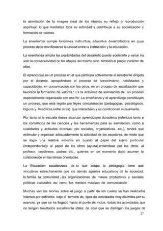27
la asimilación de la imagen ideal de los objetos su reflejo o reproducción
espiritual, lo que mediatiza toda su actividad y contribuye a su socialización y
formación de valores.
La enseñanza cumple funciones instructiva, educativa desarrolladora en cuyo
proceso debe manifestarse la unidad entre la instrucción y la educación.
La enseñanza amplia las posibilidades del desarrollo puede acelerarlo y variar no
solo la consecutividad de las etapas del mismo sino también el propio carácter de
ellas.
El aprendizaje es un proceso en el que participa activamente el estudiante dirigido
por el docente, apropiándose el proceso de conocimiento, habilidades y
capacidades, en comunicación con los otros, en un proceso de socialización que
favorece la formación de valores.” Es la actividad de asimilación de un proceso
especialmente organizado con ese fin: La enseñanza y el aprendizaje constituyen
un proceso, que esta regido por leyes concatenadas (pedagogías, psicológicos,
lógicos y filosóficos entre otras) que interactúan y se condicionan mutuamente.
Por tanto si la escuela desea alcanzar aprendizajes duraderos (referidos tanto a
los contenidos de las ciencias y las herramientas para su asimilación, como a
cualidades y actitudes diversas: pro sociales, organizativas, etc.), tendrá que
estimular y organizar adecuadamente la actividad de los escolares, de modo que
se logre una relativa armonía en cuanto al papel del sujeto particular
(independiente)y al papel de los otros (ayuda),entiéndase por los otros, al
profesor, coetáneos, padres etc., quienes en un momento dado asumen la
colaboración en las tareas orientadas.
La Educación escolarizada de la que ocupa la pedagogía tiene que
vincularse estrechamente con los demás agentes educativos de la sociedad,
la familia, la comunidad , las organizaciones de masas productivas y sociales
políticas culturales así como los medios masivos de comunicación
Muchas son las teorías sobre el juego a partir de los cuales se han realizados
intentos por definirlos bajo el término de, tipos de actividades muy disímiles por su
esencia, ya que se ha llegado hasta el punto de incluir, todas las actividades que
no tengan resultados socialmente útiles; de aquí que se distingan los juegos de
 