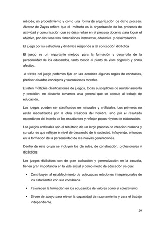 29
método, un procedimiento y como una forma de organización de dicho proceso.
Álvarez de Zayas refiere que el método es la organización de los procesos de
actividad y comunicación que se desarrollan en el proceso docente para lograr el
objetivo, por ello tiene tres dimensiones instructiva, educativa y desarrolladora.
El juego por su estructura y dinámica responde a tal concepción didáctica
El juego es un importante método para la formación y desarrollo de la
personalidad de los educandos, tanto desde el punto de vista cognitivo y como
afectivo.
A través del juego podemos fijar en las acciones algunas reglas de conductas,
precisar aislados conceptos y valoraciones morales.
Existen múltiples clasificaciones de juegos, todas susceptibles de reordenamiento
y precisión, no obstante tomamos una general que se adecue al trabajo de
educación.
Los juegos pueden ser clasificados en naturales y artificiales. Los primeros no
están mediatizados por la obra creadora del hombre, sino por el resultado
espontáneo del interés de los estudiantes y reflejan pocos niveles de elaboración.
Los juegos artificiales son el resultado de un largo proceso de creación humana y
su valor es que reflejan el nivel de desarrollo de le sociedad, influyendo, entonces
en la formación de la personalidad de las nuevas generaciones.
Dentro de este grupo se incluyen los de roles, de construcción, profesionales y
didácticos
Los juegos didácticos son de gran aplicación y generalización en la escuela,
tienen gran importancia en la vida social y como medio de educación ya que:
Contribuyen al establecimiento de adecuadas relaciones interpersonales de
los estudiantes con sus coetáneos.
Favorecen la formación en los educandos de valores como el colectivismo
Sirven de apoyo para elevar la capacidad de razonamiento y para el trabajo
independiente.
 