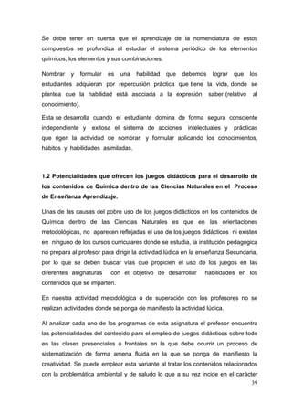 39
Se debe tener en cuenta que el aprendizaje de la nomenclatura de estos
compuestos se profundiza al estudiar el sistema periódico de los elementos
químicos, los elementos y sus combinaciones.
Nombrar y formular es una habilidad que debemos lograr que los
estudiantes adquieran por repercusión práctica que tiene la vida, donde se
plantea que la habilidad está asociada a la expresión saber (relativo al
conocimiento).
Esta se desarrolla cuando el estudiante domina de forma segura consciente
independiente y exitosa el sistema de acciones intelectuales y prácticas
que rigen la actividad de nombrar y formular aplicando los conocimientos,
hábitos y habilidades asimiladas.
1.2 Potencialidades que ofrecen los juegos didácticos para el desarrollo de
los contenidos de Química dentro de las Ciencias Naturales en el Proceso
de Enseñanza Aprendizaje.
Unas de las causas del pobre uso de los juegos didácticos en los contenidos de
Química dentro de las Ciencias Naturales es que en las orientaciones
metodológicas, no aparecen reflejadas el uso de los juegos didácticos ni existen
en ninguno de los cursos curriculares donde se estudia, la institución pedagógica
no prepara al profesor para dirigir la actividad lúdica en la enseñanza Secundaria,
por lo que se deben buscar vías que propicien el uso de los juegos en las
diferentes asignaturas con el objetivo de desarrollar habilidades en los
contenidos que se imparten.
En nuestra actividad metodológica o de superación con los profesores no se
realizan actividades donde se ponga de manifiesto la actividad lúdica.
Al analizar cada uno de los programas de esta asignatura el profesor encuentra
las potencialidades del contenido para el empleo de juegos didácticos sobre todo
en las clases presenciales o frontales en la que debe ocurrir un proceso de
sistematización de forma amena fluida en la que se ponga de manifiesto la
creatividad. Se puede emplear esta variante al tratar los contenidos relacionados
con la problemática ambiental y de saludo lo que a su vez incide en el carácter
 