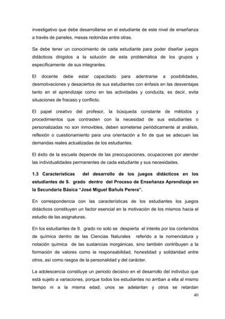 40
investigativo que debe desarrollarse en el estudiante de este nivel de enseñanza
a través de paneles, mesas redondas entre otras.
Se debe tener un conocimiento de cada estudiante para poder diseñar juegos
didácticos dirigidos a la solución de esta problemática de los grupos y
específicamente de sus integrantes.
El docente debe estar capacitado para adentrarse a posibilidades,
desmotivaciones y desaciertos de sus estudiantes con énfasis en las desventajas
tanto en el aprendizaje como en las actividades y conducta, es decir, evita
situaciones de fracaso y conflicto.
El papel creativo del profesor, la búsqueda constante de métodos y
procedimientos que contrasten con la necesidad de sus estudiantes o
personalizadas no son inmovibles, deben someterse periódicamente al análisis,
reflexión o cuestionamiento para una orientación a fin de que se adecuen las
demandas reales actualizadas de los estudiantes.
El éxito de la escuela depende de las preocupaciones, ocupaciones por atender
las individualidades permanentes de cada estudiante y sus necesidades.
1.3 Características del desarrollo de los juegos didácticos en los
estudiantes de 9. grado dentro del Proceso de Enseñanza Aprendizaje en
la Secundaria Básica “José Miguel Bañuls Perera”.
En correspondencia con las características de los estudiantes los juegos
didácticos constituyen un factor esencial en la motivación de los mismos hacia el
estudio de las asignaturas.
En los estudiantes de 9. grado no solo se despierta el interés por los contenidos
de química dentro de las Ciencias Naturales referido a la nomenclatura y
notación química de las sustancias inorgánicas, sino también contribuyen a la
formación de valores como la responsabilidad, honestidad y solidaridad entre
otros, así como rasgos de la personalidad y del carácter.
La adolescencia constituye un periodo decisivo en el desarrollo del individuo que
está sujeto a variaciones, porque todos los estudiantes no arriban a ella al mismo
tiempo ni a la misma edad; unos se adelantan y otros se retardan
 