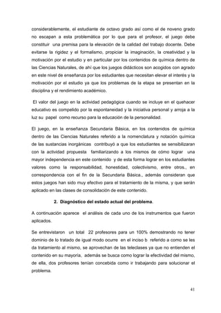 41
considerablemente, el estudiante de octavo grado así como el de noveno grado
no escapan a esta problemática por lo que para el profesor, el juego debe
constituir una premisa para la elevación de la calidad del trabajo docente. Debe
evitarse la rigidez y el formalismo, propiciar la imaginación, la creatividad y la
motivación por el estudio y en particular por los contenidos de química dentro de
las Ciencias Naturales, de ahí que los juegos didácticos son acogidos con agrado
en este nivel de enseñanza por los estudiantes que necesitan elevar el interés y la
motivación por el estudio ya que los problemas de la etapa se presentan en la
disciplina y el rendimiento académico.
El valor del juego en la actividad pedagógica cuando se incluye en el quehacer
educativo es compelido por la espontaneidad y la iniciativa personal y arroja a la
luz su papel como recurso para la educación de la personalidad.
El juego, en la enseñanza Secundaria Básica, en los contenidos de química
dentro de las Ciencias Naturales referido a la nomenclatura y notación química
de las sustancias inorgánicas contribuyó a que los estudiantes se sensibilizaran
con la actividad propuesta familiarizando a los mismos de cómo lograr una
mayor independencia en este contenido y de esta forma lograr en los estudiantes
valores como la responsabilidad, honestidad, colectivismo, entre otros., en
correspondencia con el fin de la Secundaria Básica., además consideran que
estos juegos han sido muy efectivo para el tratamiento de la misma, y que serán
aplicado en las clases de consolidación de este contenido.
2. Diagnóstico del estado actual del problema.
A continuación aparece el análisis de cada uno de los instrumentos que fueron
aplicados.
Se entrevistaron un total 22 profesores para un 100% demostrando no tener
dominio de lo tratado de igual modo ocurre en el inciso b referido a como se les
da tratamiento al mismo, se aprovechan de las teleclases ya que no entienden el
contenido en su mayoría, además se busca como lograr la efectividad del mismo,
de ella, dos profesores tenían concebida como ir trabajando para solucionar el
problema.
 