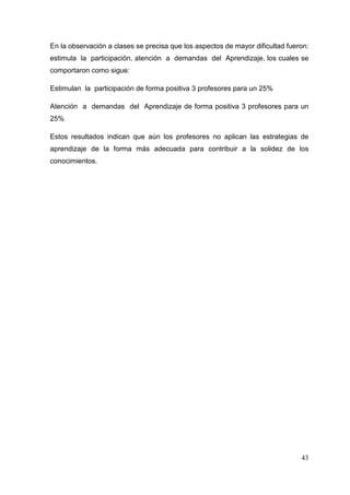 43
En la observación a clases se precisa que los aspectos de mayor dificultad fueron:
estimula la participación, atención a demandas del Aprendizaje, los cuales se
comportaron como sigue:
Estimulan la participación de forma positiva 3 profesores para un 25%
Atención a demandas del Aprendizaje de forma positiva 3 profesores para un
25%
Estos resultados indican que aún los profesores no aplican las estrategias de
aprendizaje de la forma más adecuada para contribuir a la solidez de los
conocimientos.
 