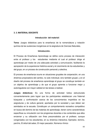 44
3. 3. MATERIAL DOCENTE
Introducción del material:
Tema: Juegos didácticos para la enseñanza de la nomenclatura y notación
química de las sustancias inorgánicas en la asignatura de Ciencias Naturales.
Introducción.
El Proceso de Enseñanza Aprendizaje se define como proceso de interacción
entre el profesor y los estudiantes mediante el cual el profesor dirige el
aprendizaje por medio de una adecuada actividad y comunicación, facilitando la
apropiación de la experiencia histórico-social y el crecimiento de los estudiantes y
del grupo, en un proceso de construcción personal y colectiva.
El proceso de enseñanza ocurre en situaciones grupales de cooperación, en una
dinámica propiciadora del cambio, no solo individual, sino también grupal, y en el
diseño del proceso de enseñanza aprendizaje el grupo se constituye también en
un objetivo de aprendizaje y de que el grupo aprenda a funcionar mejor y
autorregularse con mayor calidad en las tareas a realizar.
Juegos didácticos: Es una forma de actividad lúdica estructurada
convenientemente para lograr que los participantes establezcan una fraternal
búsqueda y confrontación acerca de los conocimientos impartidos en las
asignaturas y de cultura general, aportados por la sociedad y que deben ser
asimilados en la escuela. Constituyen un comportamiento recreativo competitivo
en busca del dominio de las materias de aprendizaje, tienen como características
específicas su vinculación con los programas docentes o los contenidos que ellos
encierran y su utilización con fines preconcebidos por el profesor, aunque
congeniados con los estudiantes, en su dinámica interactiva. Ejemplos: domino,
parchís, El árbol del saber, El mejor pescador, Números rítmico
 