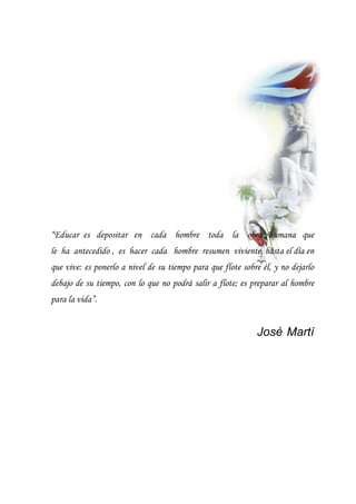 “Educar es depositar en cada hombre toda la obra humana que
le ha antecedido , es hacer cada hombre resumen viviente, hasta el día en
que vive: es ponerlo a nivel de su tiempo para que flote sobre él, y no dejarlo
debajo de su tiempo, con lo que no podrá salir a flote; es preparar al hombre
para la vida”.
José Martí
 