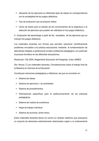 47
Ubicación de los ejercicios en diferentes tipos de clases en correspondencia
con la complejidad de los juegos didácticos.
Tipo de evaluación que se propone utilizar.
Libros de textos para el estudio de los conocimientos de la asignatura y la
selección de ejercicios que pueden ser utilizados en los juegos didácticos.
4.- Evaluación del aprendizaje a partir de los resultados de los ejercicios que se
incluyen los juegos didácticos
Los materiales docentes son formas que permiten solucionar científicamente
problemas vinculados a la práctica educacional, mediante la fundamentaciòn de
alternativas dirigidas a perfeccionar la labor profesional pedagógica y en particular
el proceso formativo en las diferentes educaciones.
Resolución 132/ 2004, Reglamento Educación de Postgrado, Cuba. MiNED.
Dra. Novoa, C Los materiales docentes, Consideraciones sobre el trabajo final de
la Maestría en Ciencias de la Educación
Constituyen soluciones pedagógicas y didácticas, las que se concretan en:
Sistema de clases
Sistema de ejercicios o de actividades
Sistema de procedimientos
Orientaciones específicas para el perfeccionamiento de las prácticas
pedagógicas
Sistema de medios de enseñanza
Hojas de trabajo individual
Sistema de acciones, (entre otros)
Estos materiales docentes tienen en común su carácter sistémico que presupone
un conjunto de elementos estrechamente relacionados sujeto a un ordenamiento
 