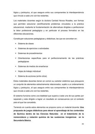 48
lógico y jerárquico, el que asegura entre sus componentes la interdependencia
que vincula a cada uno con los restantes.
Los materiales docentes según la doctora Caridad Novoa Rosales, son formas
que permiten solucionar científicamente problemas vinculados a la práctica
educacional, mediante la fundamentación de alternativas dirigidas a perfeccionar
la labor profesional pedagógica y en particular el proceso formativo en las
diferentes educaciones.
Constituyen soluciones pedagógicas y didácticas, las que se concretan en:
Sistema de clases
Sistemas de ejercicios o actividades
Sistemas de procedimientos
Orientaciones específicas para el perfeccionamiento de las prácticas
pedagógicas
Sistemas de medios de enseñanza
Hojas de trabajo individual
Sistema de acciones (entre otros)
Estos materiales docentes tienen en común su carácter sistémico que presupone
un conjunto de elementos estrechamente relacionados, sujeto a un ordenamiento
lógico y jerárquico, el que asegura entre sus componentes la interdependencia
que vincula a cada uno con los restantes.
El sistema funciona como una totalidad que supera a cada una de sus partes por
separado y esta dirigido a lograr un resultado en consecuencia con el contexto
para el que fue concebido.
Teniendo en cuenta estos elementos se propone como un material docente: Una
propuesta de juegos didácticos para elevar el aprendizaje de los contenidos
de Química dentro de las Ciencias Naturales en el tratamiento de la
nomenclatura y notación química de las sustancias inorgánicas en la
Secundaria Básica.
 
