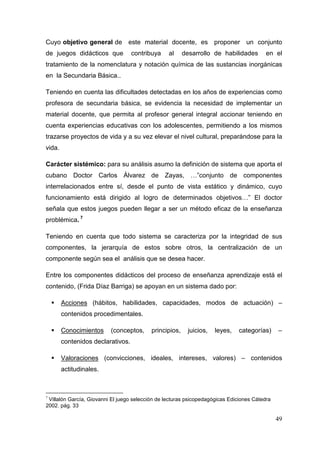 49
Cuyo objetivo general de este material docente, es proponer un conjunto
de juegos didácticos que contribuya al desarrollo de habilidades en el
tratamiento de la nomenclatura y notación química de las sustancias inorgánicas
en la Secundaria Básica..
Teniendo en cuenta las dificultades detectadas en los años de experiencias como
profesora de secundaria básica, se evidencia la necesidad de implementar un
material docente, que permita al profesor general integral accionar teniendo en
cuenta experiencias educativas con los adolescentes, permitiendo a los mismos
trazarse proyectos de vida y a su vez elevar el nivel cultural, preparándose para la
vida.
Carácter sistémico: para su análisis asumo la definición de sistema que aporta el
cubano Doctor Carlos Álvarez de Zayas, …”conjunto de componentes
interrelacionados entre sí, desde el punto de vista estático y dinámico, cuyo
funcionamiento está dirigido al logro de determinados objetivos…” El doctor
señala que estos juegos pueden llegar a ser un método eficaz de la enseñanza
problémica. 7
Teniendo en cuenta que todo sistema se caracteriza por la integridad de sus
componentes, la jerarquía de estos sobre otros, la centralización de un
componente según sea el análisis que se desea hacer.
Entre los componentes didácticos del proceso de enseñanza aprendizaje está el
contenido, (Frida Díaz Barriga) se apoyan en un sistema dado por:
Acciones (hábitos, habilidades, capacidades, modos de actuación) –
contenidos procedimentales.
Conocimientos (conceptos, principios, juicios, leyes, categorías) –
contenidos declarativos.
Valoraciones (convicciones, ideales, intereses, valores) – contenidos
actitudinales.
7
Villalón García, Giovanni El juego selección de lecturas psicopedagógicas Ediciones Cátedra
2002. pág. 33
 