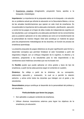 50
Experiencia creadora (imaginación, proyección futura, aportes a la
búsqueda, metodología)
Importancia: La importancia de la propuesta radica en la búsqueda a la solución
de un problema actual que afronta la educación en la Secundaria Básica, a la luz
de las actuales transformaciones que operan en este nivel de enseñanza. Es
incuestionable la importancia del la adecuada orientación, planificación, ejecución
y control de los juegos en el logro de altos niveles de independencia cognitiva en
los estudiantes y por consiguiente una adecuada asimilación de los conocimientos
para su posterior aplicación en la vida cotidiana así como en la transformación de
la personalidad de manera integral. Este solo constituye un material de apoyo
para las preparaciones metodológicas de los docentes, en función de proceso de
enseñanza aprendizaje.
La presente propuesta de juegos didácticos es de gran significación para formar y
desarrollar conceptos que permitan fortalecer el valor honestidad a partir del
diagnóstico integral, con un enfoque integrador de lo cognitivo, lo afectivo y lo
valorativo, preparando a los estudiantes para la vida respondiendo a las
condiciones socio históricas concretas que nos ha tocado vivir.
Es flexible puesto que puede aplicarse en otros grados y tipos de tipo de
enseñanza, a partir de las adecuaciones según el contenido en cuestión.
Dinámico: Se refleja a partir de la dinámica de su concepción,
elaboración, ejecución, y evaluación, la cual va a permitir la relación
estrecha y activa entre todos los docentes que trabajan con el grado y los
estudiantes.
Desarrolladora porque contribuye al desarrollo de la personalidad del profesor y
del estudiante.
Particularidades que tienen los juegos.
Son aplicable a cualquier contenido de enseñanza.
Utilizan diversos mecanismos externos para lograr los objetivos de la
enseñanza y la educación.
 