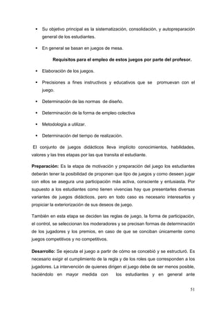 51
Su objetivo principal es la sistematización, consolidación, y autopreparación
general de los estudiantes.
En general se basan en juegos de mesa.
Requisitos para el empleo de estos juegos por parte del profesor.
Elaboración de los juegos.
Precisiones a fines instructivos y educativos que se promuevan con el
juego.
Determinación de las normas de diseño.
Determinación de la forma de empleo colectiva
Metodología a utilizar.
Determinación del tiempo de realización.
El conjunto de juegos didácticos lleva implícito conocimientos, habilidades,
valores y las tres etapas por las que transita el estudiante.
Preparación: Es la etapa de motivación y preparación del juego los estudiantes
deberán tener la posibilidad de proponen que tipo de juegos y como deseen jugar
con ellos se asegura una participación más activa, consciente y entusiasta. Por
supuesto a los estudiantes como tienen vivencias hay que presentarles diversas
variantes de juegos didácticos, pero en todo caso es necesario interesarlos y
propiciar la exteriorización de sus deseos de juego.
También en esta etapa se deciden las reglas de juego, la forma de participación,
el control, se seleccionan los moderadores y se precisan formas de determinación
de los jugadores y los premios, en caso de que se conciban únicamente como
juegos competitivos y no competitivos.
Desarrollo: Se ejecuta el juego a partir de cómo se concebió y se estructuró. Es
necesario exigir el cumplimiento de la regla y de los roles que corresponden a los
jugadores. La intervención de quienes dirigen el juego debe de ser menos posible,
haciéndolo en mayor medida con los estudiantes y en general ante
 
