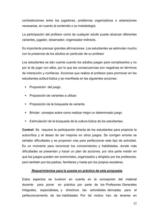 52
contradicciones entre los jugadores, problemas organizativos o aclaraciones
necesarias, en cuanto al contenido o su metodología.
La participación del profesor como de cualquier adulto puede alcanzar diferentes
variantes, jugador, observador, organizador indirecto.
Es importante precisar grandes afirmaciones. Los estudiantes se estimulan mucho
con la presencia de los adultos en particular de su profesor
Los estudiantes se dan cuenta cuando los adultos juegan para complacerlos y no
por el de jugar con ellos, por lo que las consecuencias son negativas en términos
de interacción y confianza. Acciones que realiza el profesor para promover en los
estudiantes actitud lúdica y se manifiesta en las siguientes acciones:
Proposición del juego.
Proposición de variantes a utilizar.
Proposición de la búsqueda de variante.
Brindar consejos sobre como realizar mejor un determinado juego
Estimulación de la búsqueda de la cultura lúdica de los estudiantes.
Control: Se requiere la participación directa de los estudiantes para propiciar la
autocrítica y el deseo de ser mejores en otros juegos. Se corrigen errores se
señalan dificultades y se proponen vías para perfeccionar este tipo de actividad.
Es un momento para reconocer los conocimientos y habilidades, donde más
dificultades se presentan y hacer un plan de acciones, por otra parte insistir en
que los juegos pueden ser promovidos, organizados y dirigidos por los profesores,
pero también por los padres, familiares y hasta por los propios escolares.
Requerimientos para la puesta en práctica de esta propuesta.
Estos aspectos se tuvieron en cuenta en la concepción del material
docente para poner en práctica por parte de los Profesores Generales
Integrales, especialistas, y directivos las actividades derivadas para el
perfeccionamiento de las habilidades Por tal motivo han de tenerse en
 