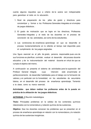 53
cuenta algunos requisitos que a criterio de la autora son indispensable
para garantizar el éxito en la educación.
1. Nivel de preparación de los jefes de grado y directivos para
concientizar y formar a los Profesores Generales Integrales en el empleo
de juegos didácticos .
2. El grado de motivación que se logre en los directivos, Profesores
Generales Integrales y el resto de los docentes en el proceso de
concreción de las actividades, así como de los estudiantes.
3. Las condiciones de enseñanza aprendizaje en que se desarrolla el
proceso fundamentalmente en lo referido al tiempo real disponible para
el cumplimiento de los juegos asignadas.
Una figura esencial es el jefe de grado, persona responsable pues una de
sus funciones es planificar, controlar, evaluar el desarrollo del proceso docente
educativo y de la instrumentación del material docente en virtud de que se
cumpla el objetivo del mismo.
A continuación se presenta el sistema de actividades para la superación del
Profesor General Integral, cuya intención está encaminada al
perfeccionamiento de desarrollar habilidades para el trabajo con la formación de
valores y en particular con la honestidad, en los estudiantes de secundaria
básica, en el desarrollo del proceso de enseñanza aprendizaje. Teniendo
a la clase, como su marco esencial.
Actividades que deben realizar los profesores antes de la puesta en
práctica de la utilización de los juegos didácticos.
ACTIVIDAD 1 Reunión metodológica
Título: Principales problemas en la solidez de los contenidos químicos
relacionados con la nomenclatura y notación química de las sustancias.
Objetivo: Que los docentes conozcan los problemas que se presentan en el
proceso de enseñanza aprendizaje en relación con la nomenclatura y la notación
química de las sustancias inorgánicas.
 