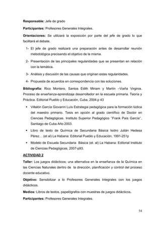 54
Responsable: Jefe de grado
Participantes: Profesores Generales Integrales.
Orientaciones: Se utilizará la exposición por parte del jefe de grado lo que
facilitará el debate.
1- El jefe de grado realizará una preparación antes de desarrollar reunión
metodológica precisando el objetivo de la misma.
2- Presentación de las principales regularidades que se presentan en relación
con la temática.
3- Análisis y discusión de las causas que originan estas regularidades.
4- Propuesta de acuerdos en correspondencia con las soluciones.
Bibliografía: Rico Montero, Santos Edith Miriam y Martín –Viaña Virginia.
Proceso de enseñanza-aprendizaje desarrollador en la escuela primaria. Teoría y
Práctica. Editorial Pueblo y Educación, Cuba, 2004.p 43
Villalón García Giovanni Luís Estrategia pedagógica para la formación lúdica
del maestro primario. Tesis en opción al grado científico de Doctor en
Ciencias Pedagógicas. Instituto Superior Pedagógico ‘’Frank País García’’,
Santiago de Cuba Año 2003.
Libro de texto de Química de Secundaria Básica Isidro Julián Hedesa
Pérez… (et al) La Habana: Editorial Pueblo y Educación, 1991-251p
Modelo de Escuela Secundaria Básica (et. al) La Habana: Editorial Instituto
de Ciencias Pedagógicas, 2007-p93.
ACTIVIDAD 2
Taller: Los juegos didácticos; una alternativa en la enseñanza de la Química en
las Ciencias Naturales dentro de la dirección, planificación y control del proceso
docente educativo.
Objetivo: Sensibilizar a lo Profesores Generales Integrales con los juegos
didácticos.
Medios: Libros de textos, papelógrafos con muestras de juegos didácticos.
Participantes: Profesores Generales Integrales.
 