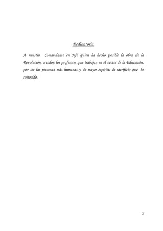 2
Dedicatoria.
A nuestro Comandante en Jefe quien ha hecho posible la obra de la
Revolución, a todos los profesores que trabajan en el sector de la Educación,
por ser las personas más humanas y de mayor espíritu de sacrificio que he
conocido.
 