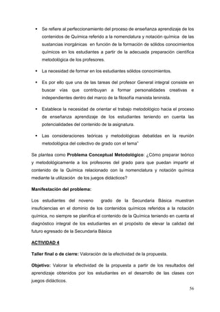 56
Se refiere al perfeccionamiento del proceso de enseñanza aprendizaje de los
contenidos de Química referido a la nomenclatura y notación química de las
sustancias inorgánicas en función de la formación de sólidos conocimientos
químicos en los estudiantes a partir de la adecuada preparación científica
metodológica de los profesores.
La necesidad de formar en los estudiantes sólidos conocimientos.
Es por ello que una de las tareas del profesor General integral consiste en
buscar vías que contribuyan a formar personalidades creativas e
independientes dentro del marco de la filosofía marxista leninista.
Establece la necesidad de orientar el trabajo metodológico hacia el proceso
de enseñanza aprendizaje de los estudiantes teniendo en cuenta las
potencialidades del contenido de la asignatura.
Las consideraciones teóricas y metodológicas debatidas en la reunión
metodológica del colectivo de grado con el tema”
Se plantea como Problema Conceptual Metodológico: ¿Cómo preparar teórico
y metodológicamente a los profesores del grado para que puedan impartir el
contenido de la Química relacionado con la nomenclatura y notación química
mediante la utilización de los juegos didácticos?
Manifestación del problema:
Los estudiantes del noveno grado de la Secundaria Básica muestran
insuficiencias en el dominio de los contenidos químicos referidos a la notación
química, no siempre se planifica el contenido de la Química teniendo en cuenta el
diagnóstico integral de los estudiantes en el propósito de elevar la calidad del
futuro egresado de la Secundaria Básica
ACTIVIDAD 4
Taller final o de cierre: Valoración de la efectividad de la propuesta.
Objetivo: Valorar la efectividad de la propuesta a partir de los resultados del
aprendizaje obtenidos por los estudiantes en el desarrollo de las clases con
juegos didácticos.
 
