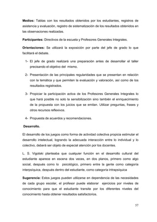57
Medios: Tablas con los resultados obtenidos por los estudiantes, registros de
asistencia y evaluación, registro de sistematización de los resultados obtenidos en
las observaciones realizadas.
Participantes: Directivos de la escuela y Profesores Generales Integrales.
Orientaciones: Se utilizará la exposición por parte del jefe de grado lo que
facilitará el debate.
1- El jefe de grado realizará una preparación antes de desarrollar el taller
precisando el objetivo del mismo.
2- Presentación de las principales regularidades que se presentan en relación
con la temática y que permiten la evaluación y valoración, así como de los
resultados registrados.
3- Propiciar la participación activa de los Profesores Generales Integrales lo
que hará posible no solo la sensibilización sino también el enriquecimiento
de la propuesta con los juicios que se emitan. Utilizar preguntas, frases y
otros recursos reflexivos.
4- Propuesta de acuerdos y recomendaciones.
Desarrollo.
El desarrollo de los juegos como forma de actividad colectiva propicia estimular el
desarrollo intelectual, logrando la adecuada interacción entre lo individual y lo
colectivo, deberá ser objeto de especial atención por los docentes.
L. S. Vigotski planteaba que cualquier función en el desarrollo cultural del
estudiante aparece en escena dos veces, en dos planos, primero como algo
social, después como lo psicológico, primero entre la gente como categoría
interpsíquica, después dentro del estudiante, como categoría intrapsíquica
Sugerencia: Estos juegos pueden utilizarse en dependencia de las necesidades
de cada grupo escolar, el profesor puede elaborar ejercicios por niveles de
conocimiento para que el estudiante transite por los diferentes niveles del
conocimiento hasta obtener resultados satisfactorios.
 