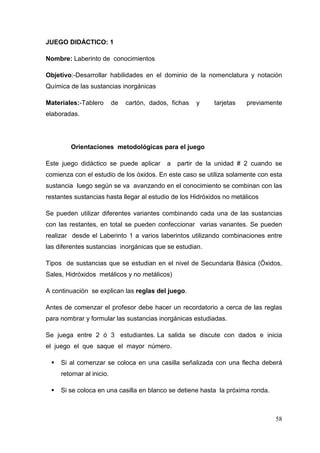 58
JUEGO DIDÁCTICO: 1
Nombre: Laberinto de conocimientos
Objetivo:-Desarrollar habilidades en el dominio de la nomenclatura y notación
Química de las sustancias inorgánicas
Materiales:-Tablero de cartón, dados, fichas y tarjetas previamente
elaboradas.
Orientaciones metodológicas para el juego
Este juego didáctico se puede aplicar a partir de la unidad # 2 cuando se
comienza con el estudio de los óxidos. En este caso se utiliza solamente con esta
sustancia luego según se va avanzando en el conocimiento se combinan con las
restantes sustancias hasta llegar al estudio de los Hidróxidos no metálicos
Se pueden utilizar diferentes variantes combinando cada una de las sustancias
con las restantes, en total se pueden confeccionar varias variantes. Se pueden
realizar desde el Laberinto 1 a varios laberintos utilizando combinaciones entre
las diferentes sustancias inorgánicas que se estudian.
Tipos de sustancias que se estudian en el nivel de Secundaria Básica (Óxidos,
Sales, Hidróxidos metálicos y no metálicos)
A continuación se explican las reglas del juego.
Antes de comenzar el profesor debe hacer un recordatorio a cerca de las reglas
para nombrar y formular las sustancias inorgánicas estudiadas.
Se juega entre 2 ó 3 estudiantes. La salida se discute con dados e inicia
el juego el que saque el mayor número.
Si al comenzar se coloca en una casilla señalizada con una flecha deberá
retornar al inicio.
Si se coloca en una casilla en blanco se detiene hasta la próxima ronda.
 