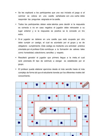59
Se les explicará a los participantes que una vez iniciado el juego si al
caminar se coloca en una casilla señalizada con una carita debe
responder las preguntas asignada en la casilla.
Todos los participantes deben estar atentos para decidir si la respuesta
es correcta o no en caso negativo el jugador debe retroceder a su
lugar anterior y si la respuesta es positiva se le concede un tiro
extra.
Si el jugador se detiene en una casilla que está ocupada por otro
debe cumplir un castigo, el cual es acordado por el grupo y es de
obligatorio cumplimiento .Este castigo es mediante una actividad práctica
orientada por el profesor Esto contribuye a la formación de valores tales
como: honestidad, colectivismo, sencillez y respeto.
Resultará ganador el jugador que primero llegue a la meta, el cual
será premiado. El tipo de estímulo a otorgar es establecido por el
grupo.
El profesor puede elaborar ejercicios desde el más sencillo hasta el más
complejo de forma tal que el estudiante transite por los diferentes niveles del
conocimiento.
 
