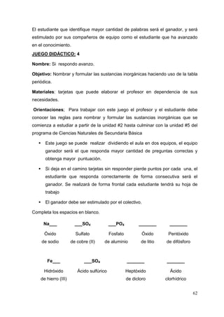 62
El estudiante que identifique mayor cantidad de palabras será el ganador, y será
estimulado por sus compañeros de equipo como el estudiante que ha avanzado
en el conocimiento.
JUEGO DIDÁCTICO: 4
Nombre: Si respondo avanzo.
Objetivo: Nombrar y formular las sustancias inorgánicas haciendo uso de la tabla
periódica.
Materiales: tarjetas que puede elaborar el profesor en dependencia de sus
necesidades.
Orientaciones; Para trabajar con este juego el profesor y el estudiante debe
conocer las reglas para nombrar y formular las sustancias inorgánicas que se
comienza a estudiar a partir de la unidad #2 hasta culminar con la unidad #5 del
programa de Ciencias Naturales de Secundaria Básica
Este juego se puede realizar dividiendo el aula en dos equipos, el equipo
ganador será el que responda mayor cantidad de preguntas correctas y
obtenga mayor puntuación.
Si deja en el camino tarjetas sin responder pierde puntos por cada una, el
estudiante que responda correctamente de forma consecutiva será el
ganador. Se realizará de forma frontal cada estudiante tendrá su hoja de
trabajo
El ganador debe ser estimulado por el colectivo.
Completa los espacios en blanco.
Na___ ___SO4 ___PO4 _______ _______
Óxido
de sodio
Sulfato
de cobre (II)
Fosfato
de aluminio
Óxido
de litio
Pentóxido
de difósforo
Fe___ ___SO4 _______ _______
Hidróxido
de hierro (III)
Ácido sulfúrico Heptóxido
de dicloro
Ácido
clorhídrico
 