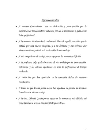3
Agradecimientos
A nuestro Comandante por su dedicación y preocupación por la
superación de los educadores cubanos, por ser la inspiración y guía en mi
labor profesional.
A la memoria de mi madre lo cual estaría llena de orgullo por saber que he
optado por una nueva categoría, y a mi hermano y mis sobrinos que
siempre me han ayudado a la realización de este trabajo.
A mis compañeros de trabajo por su apoyo en los momentos difíciles.
A la profesora Olga Calzado tutora de este trabajo por su preocupación,
optimismo y las críticas oportunas en aras de perfeccionar el trabajo
realizado.
A todos los que han aportado a la actuación lúdica de nuestros
estudiantes.
A todos los que de una forma u otra han aportado su granito de arena en
la realización de este trabajo.
A la Dra. Librada García por su apoyo en los momentos más difíciles así
como también a la Msc. Marisol Rodríguez Arias.
 