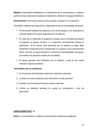 68
Objetivo: Desarrollar habilidades en el tratamiento de la nomenclatura y notación
química de las sustancias inorgánicas mediante la utilización de juegos didácticos.
Orientaciones: Se divide el grupo en dos equipos, el equipo A y el equipo B.
El profesor realizará las preguntas en dependencia de las necesidades del grupo.
Primeramente realizará la pregunta a uno de los equipos, si la respuesta es
correcta obtiene los puntos asignados por el colectivo.
En caso de no responder la pregunta el equipo que le corresponde pasará
la pregunta al equipo contrario y si responde correctamente obtiene la
calificación de la misma, será premiado por el colectivo.,y luego debe
responder la pregunta que le corresponde a su equipo y así sucesivamente
hasta terminar el juego teniendo en cuenta las individualidades del grupo,
y le sistema de ejercicios creado por el profesor..
El equipo ganador será felicitado por el colectivo y será el que habrá
obtenido mejores resultados.
Actividades que se emplearán:
1. En el proceso de fotosíntesis intervienen distintas sustancias.
2. ¿Cuáles son esas sustancias que intervienen en este proceso?
3. Escribas las fórmulas químicas de estas sustancias.
4. ¿Cómo se clasifican teniendo en cuenta su composición y tipo de
partículas?
JUEGO DIDÁCTICO: 11
Panel: La nomenclatura y notación química de las sustancias inorgánicas
 
