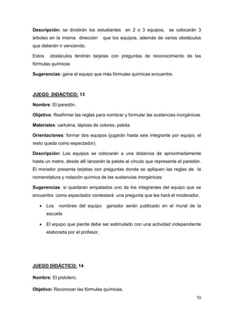 70
Descripción: se dividirán los estudiantes en 2 o 3 equipos, se colocarán 3
árboles en la misma dirección que los equipos, además de varios obstáculos
que deberán ir venciendo.
Estos obstáculos tendrán tarjetas con preguntas de reconocimiento de las
fórmulas químicas
Sugerencias: gana el equipo que más fórmulas químicas encuentre.
JUEGO DIDÁCTICO: 13
Nombre: El paredón.
Objetivo: Reafirmar las reglas para nombrar y formular las sustancias inorgánicas
Materiales: cartulina, lápices de colores, pelota.
Orientaciones: formar dos equipos (jugarán hasta seis integrante por equipo, el
resto queda como espectador).
Descripción: Los equipos se colocarán a una distancia de aproximadamente
hasta un metro, desde allí lanzarán la pelota al círculo que representa el paredón.
El morador presenta tarjetas con preguntas donde se apliquen las reglas de la
nomenclatura y notación química de las sustancias inorgánicas:
Sugerencias: si quedaran empatados uno de los integrantes del equipo que se
encuentra como espectador contestará una pregunta que les hará el moderador.
• Los nombres del equipo ganador serán publicado en el mural de la
escuela
• El equipo que pierde debe ser estimulado con una actividad independiente
elaborada por el profesor.
JUEGO DIDÁCTICO: 14
Nombre: El pistolero.
Objetivo: Reconocer las fórmulas químicas.
 