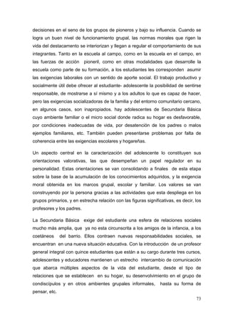 73
decisiones en el seno de los grupos de pioneros y bajo su influencia. Cuando se
logra un buen nivel de funcionamiento grupal, las normas morales que rigen la
vida del destacamento se interiorizan y llegan a regular el comportamiento de sus
integrantes. Tanto en la escuela al campo, como en la escuela en el campo, en
las fuerzas de acción pioneril, como en otras modalidades que desarrolle la
escuela como parte de su formación, a los estudiantes les corresponden asumir
las exigencias laborales con un sentido de aporte social. El trabajo productivo y
socialmente útil debe ofrecer al estudiante- adolescente la posibilidad de sentirse
responsable, de mostrarse a sí mismo y a los adultos lo que es capaz de hacer,
pero las exigencias socializadoras de la familia y del entorno comunitario cercano,
en algunos casos, son inapropiados. hay adolescentes de Secundaria Básica
cuyo ambiente familiar o el micro social donde radica su hogar es desfavorable,
por condiciones inadecuadas de vida, por desatención de los padres o malos
ejemplos familiares, etc. También pueden presentarse problemas por falta de
coherencia entre las exigencias escolares y hogareñas.
Un aspecto central en la caracterización del adolescente lo constituyen sus
orientaciones valorativas, las que desempeñan un papel regulador en su
personalidad. Estas orientaciones se van consolidando a finales de esta etapa
sobre la base de la acumulación de los conocimientos adquiridos, y la exigencia
moral obtenida en los marcos grupal, escolar y familiar. Los valores se van
construyendo por la persona gracias a las actividades que esta despliega en los
grupos primarios, y en estrecha relación con las figuras significativas, es decir, los
profesores y los padres.
La Secundaria Básica exige del estudiante una esfera de relaciones sociales
mucho más amplia, que ya no esta circunscrita a los amigos de la infancia, a los
coetáneos del barrio. Ellos contraen nuevas responsabilidades sociales, se
encuentran en una nueva situación educativa. Con la introducción de un profesor
general integral con quince estudiantes que están a su cargo durante tres cursos,
adolescentes y educadores mantienen un estrecho intercambio de comunicación
que abarca múltiples aspectos de la vida del estudiante, desde el tipo de
relaciones que se establecen en su hogar, su desenvolvimiento en el grupo de
condiscípulos y en otros ambientes grupales informales, hasta su forma de
pensar, etc.
 