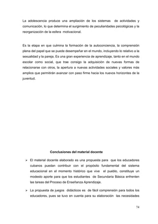 74
La adolescencia produce una ampliación de los sistemas de actividades y
comunicación, lo que determina el surgimiento de peculiaridades psicológicas y la
reorganización de la esfera motivacional.
Es la etapa en que culmina la formación de la autoconciencia, la comprensión
plena del papel que se puede desempeñar en el mundo, incluyendo lo relativo a la
sexualidad y la pareja. Es una gran experiencia de aprendizaje, tanto en el mundo
escolar como social, que trae consigo la adquisición de nuevas formas de
relacionarse con otros, la apertura a nuevas actividades sociales y valores más
amplios que permitirán avanzar con paso firme hacia los nuevos horizontes de la
juventud.
Conclusiones del material docente
El material docente elaborado es una propuesta para que los educadores
cubanos puedan contribuir con el propósito fundamental del sistema
educacional en el momento histórico que vive el pueblo, constituye un
modesto aporte para que los estudiantes de Secundaria Básica enfrenten
las tareas del Proceso de Enseñanza Aprendizaje.
La propuesta de juegos didácticos es de fácil comprensión para todos los
educadores, pues se tuvo en cuenta para su elaboración las necesidades
 