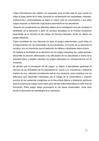 76
.Estas informaciones dan validez a la propuesta, pues el éxito está en que cuando se
utiliza el juego dentro de la clase, tomando en consideración las necesidades, intereses,
motivaciones y potencialidades se logra un mayor nivel de conocimiento y que estos
juegos propician un desarrollo cognoscitivo ascendente en los estudiantes.
Después de cumplimentar las diferentes etapas de la investigación se pudo constatar la
factibilidad de la aplicación a partir de cambios favorables en el Proceso Enseñanza
Aprendizaje de la Química en las clases de Ciencias Naturales donde se utilizan los
juegos didácticos.
Todos consideran de muy relevante los tipos de juegos seleccionados, pues están en
correspondencia con las necesidades de los estudiantes, en función de su aplicación al
constituir una vía importante para el desarrollo de hábitos y habilidades sobre el tema.
Se destaca la flexibilidad en la aplicación de los juegos propuestos los cuales permiten
desarrollar la atención diferenciada a las dificultades de los estudiantes a través de la
actividad lúdica y trabajar, planificar los juegos elaborados en correspondencia con el
contenido.
Se plantea que la concepción de los juegos, su diseño y aplicabilidad garantizan la
atención de las dificultades de los estudiantes En cuanto a su importancia y utilidad la
evalúan de muy relevante considerando que es muy necesaria, pues constituye una vía
alternativa para desarrollar habilidades con el trabajo de la nomenclatura y notación
química de las sustancias inorgánicas en la Secundaria Básica y totalmente pertinente
dada la carencia de trabajo como estos para atender está problemática en este nivel de
Educación. Estos juegos deben promoverse en las clases presenciales entre otros
donde se demuestre la metodología de su aplicación.
 