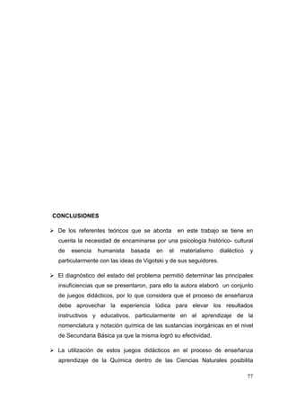 77
CONCLUSIONES
De los referentes teóricos que se aborda en este trabajo se tiene en
cuenta la necesidad de encaminarse por una psicología histórico- cultural
de esencia humanista basada en el materialismo dialéctico y
particularmente con las ideas de Vigotski y de sus seguidores.
El diagnóstico del estado del problema permitió determinar las principales
insuficiencias que se presentaron, para ello la autora elaboró un conjunto
de juegos didácticos, por lo que considera que el proceso de enseñanza
debe aprovechar la experiencia lúdica para elevar los resultados
instructivos y educativos, particularmente en el aprendizaje de la
nomenclatura y notación química de las sustancias inorgánicas en el nivel
de Secundaria Básica ya que la misma logró su efectividad.
La utilización de estos juegos didácticos en el proceso de enseñanza
aprendizaje de la Química dentro de las Ciencias Naturales posibilita
 