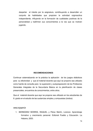 78
despertar el interés por la asignatura, contribuyendo a desarrollar un
conjunto de habilidades que propicien la actividad cognoscitiva
independiente, influyendo en la formación de cualidades positivas de la
personalidad y reafirmen sus conocimientos a la vez que se motiven
jugando.
RECOMENDACIONES
Continuar sistematizando en la práctica la aplicación de los juegos didácticos
para su efectividad y que el material docente que aquí se propone sea utilizado
como fuente de consulta para la superación y autopreparación de los Profesores
Generales Integrales de la Secundaria Básica en la planificación de clases
presenciales, encuentros de conocimientos, entre otros.
Que el material docente que aquí se propone sea utilizado en los estudiantes de
8. grado en el estudio de las sustancias simples y compuestas (óxidos﴿.
BIBLIOGRAFÍABIBLIOGRAFÍABIBLIOGRAFÍABIBLIOGRAFÍA
1. BERMÚDEZ MORRIS, RAQUEL y Pérez Martín, Lorenzo: Aprendizaje
formativo y crecimiento personal. Editorial Pueblo y Educación. La
Habana, 2003.
 