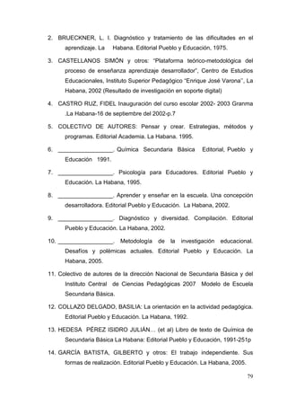79
2. BRUECKNER, L. I. Diagnóstico y tratamiento de las dificultades en el
aprendizaje. La Habana. Editorial Pueblo y Educación, 1975.
3. CASTELLANOS SIMÓN y otros: “Plataforma teórico-metodológica del
proceso de enseñanza aprendizaje desarrollador”, Centro de Estudios
Educacionales, Instituto Superior Pedagógico “Enrique José Varona’’, La
Habana, 2002 (Resultado de investigación en soporte digital)
4. CASTRO RUZ, FIDEL Inauguración del curso escolar 2002- 2003 Granma
.La Habana-16 de septiembre del 2002-p.7
5. COLECTIVO DE AUTORES: Pensar y crear. Estrategias, métodos y
programas. Editorial Academia. La Habana. 1995.
6. _________________. Química Secundaria Básica Editorial, Pueblo y
Educación 1991.
7. _________________. Psicología para Educadores. Editorial Pueblo y
Educación. La Habana, 1995.
8. _________________. Aprender y enseñar en la escuela. Una concepción
desarrolladora. Editorial Pueblo y Educación. La Habana, 2002.
9. _________________. Diagnóstico y diversidad. Compilación. Editorial
Pueblo y Educación. La Habana, 2002.
10. _________________. Metodología de la investigación educacional.
Desafíos y polémicas actuales. Editorial Pueblo y Educación. La
Habana, 2005.
11. Colectivo de autores de la dirección Nacional de Secundaria Básica y del
Instituto Central de Ciencias Pedagógicas 2007 Modelo de Escuela
Secundaria Básica.
12. COLLAZO DELGADO, BASILIA: La orientación en la actividad pedagógica.
Editorial Pueblo y Educación. La Habana, 1992.
13. HEDESA PÉREZ ISIDRO JULIÁN… (et al) Libro de texto de Química de
Secundaria Básica La Habana: Editorial Pueblo y Educación, 1991-251p
14. GARCÍA BATISTA, GILBERTO y otros: El trabajo independiente. Sus
formas de realización. Editorial Pueblo y Educación. La Habana, 2005.
 